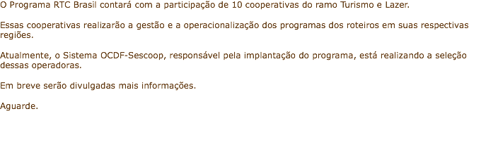 O Programa RTC Brasil contará com a participação de 10 cooperativas do ramo Turismo e Lazer. Essas cooperativas realizarão a gestão e a operacionalização dos programas dos roteiros em suas respectivas regiões. Atualmente, o Sistema OCDF-Sescoop, responsável pela implantação do programa, está realizando a seleção dessas operadoras. Em breve serão divulgadas mais informações. Aguarde.